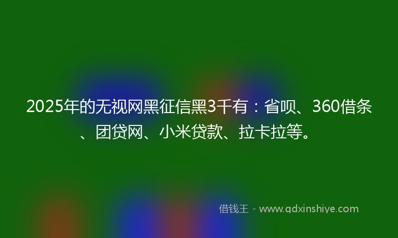 2025年的无视网黑征信黑3千有：省呗、360借条、团贷网、小米贷款、拉卡拉等。