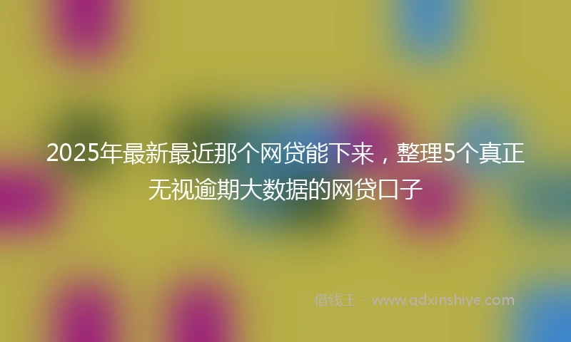 2025年最新最近那个网贷能下来，整理5个真正无视逾期大数据的网贷口子