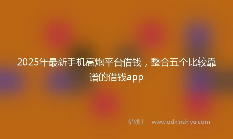 2025年最新手机高炮平台借钱，整合五个比较靠谱的借钱app