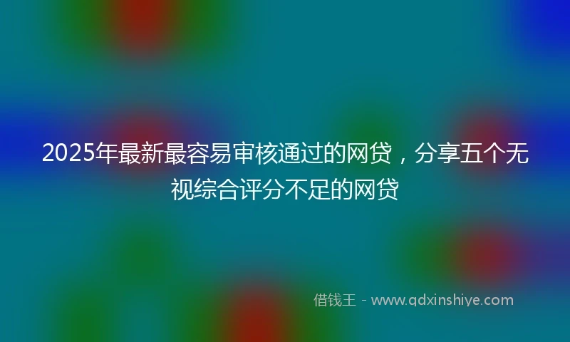 2025年最新最容易审核通过的网贷，分享五个无视综合评分不足的网贷