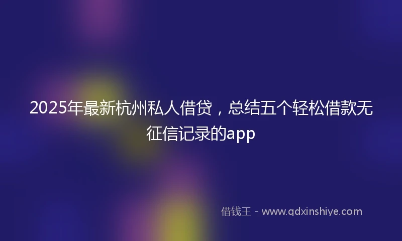 2025年最新杭州私人借贷，总结五个轻松借款无征信记录的app
