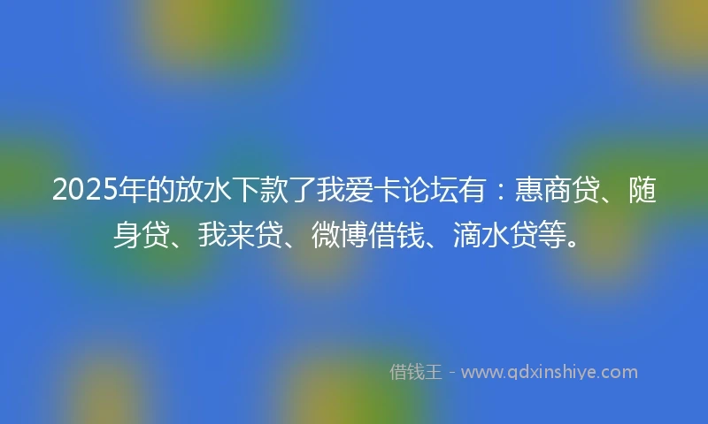 2025年的放水下款了我爱卡论坛有：惠商贷、随身贷、我来贷、微博借钱、滴水贷等。