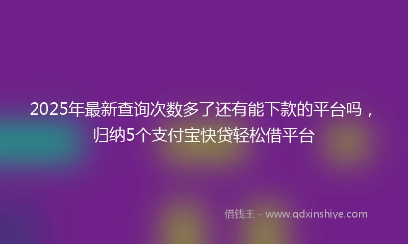 2025年最新查询次数多了还有能下款的平台吗，归纳5个支付宝快贷轻松借平台