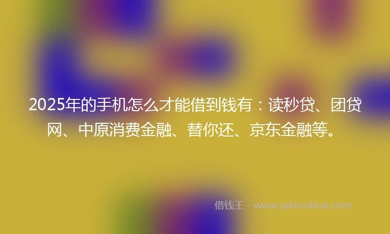 2025年的手机怎么才能借到钱有：读秒贷、团贷网、中原消费金融、替你还、京东金融等。