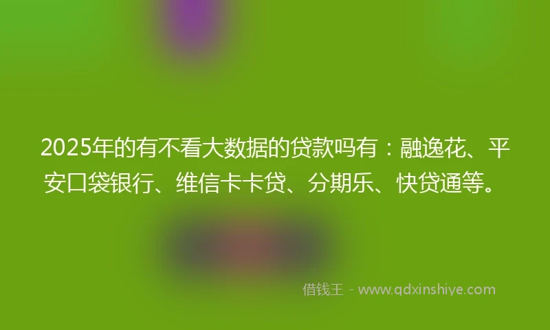 2025年的有不看大数据的贷款吗有：融逸花、平安口袋银行、维信卡卡贷、分期乐、快贷通等。
