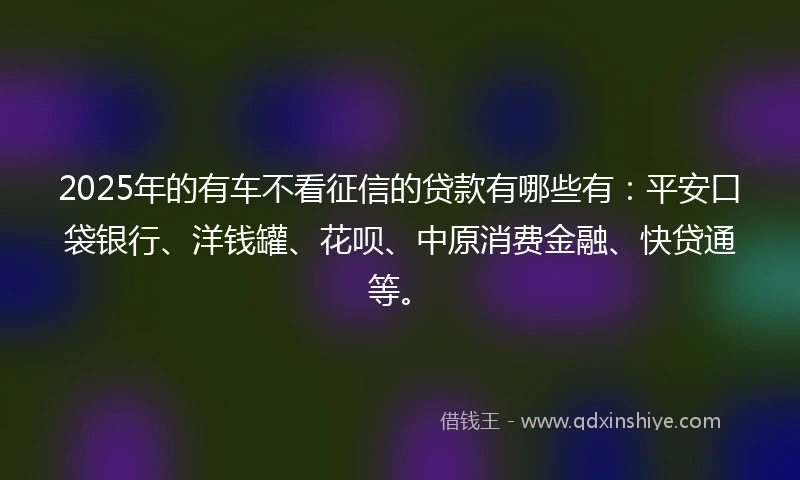 2025年的有车不看征信的贷款有哪些有：平安口袋银行、洋钱罐、花呗、中原消费金融、快贷通等。