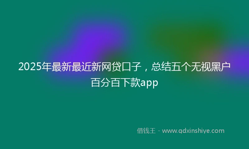 2025年最新最近新网贷口子，总结五个无视黑户百分百下款app