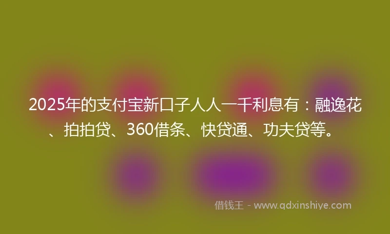 2025年的支付宝新口子人人一千利息有：融逸花、拍拍贷、360借条、快贷通、功夫贷等。