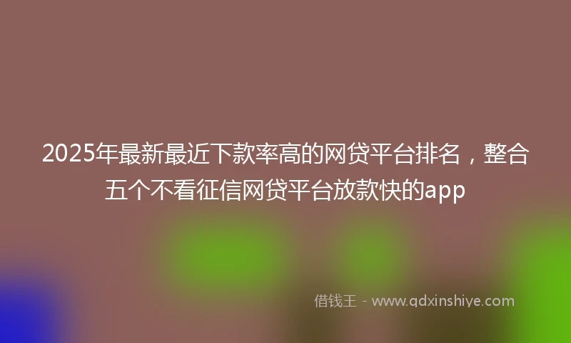 2025年最新最近下款率高的网贷平台排名，整合五个不看征信网贷平台放款快的app