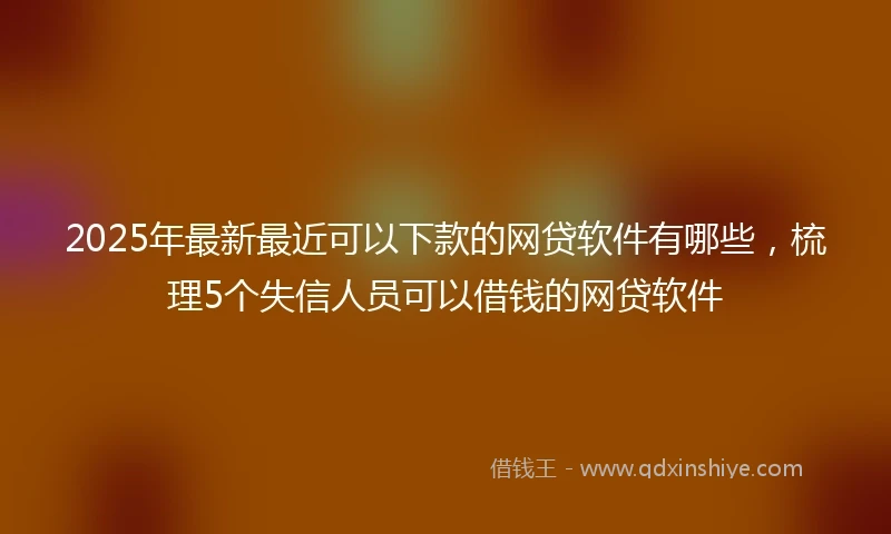2025年最新最近可以下款的网贷软件有哪些，梳理5个失信人员可以借钱的网贷软件