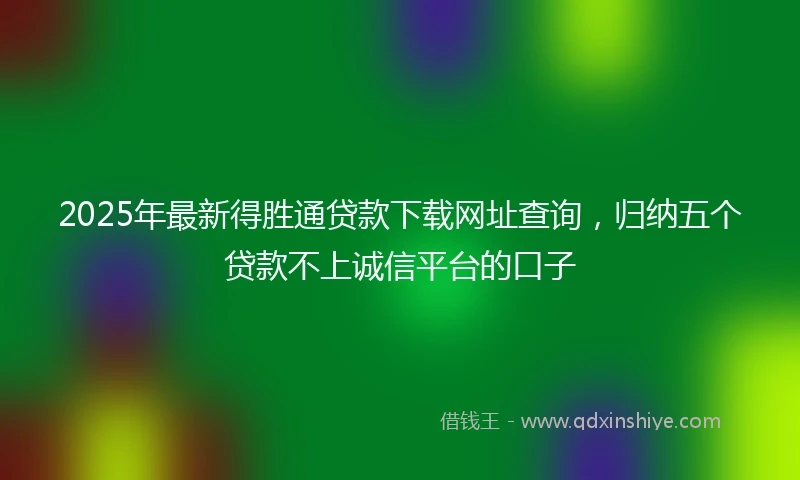 2025年最新得胜通贷款下载网址查询，归纳五个贷款不上诚信平台的口子