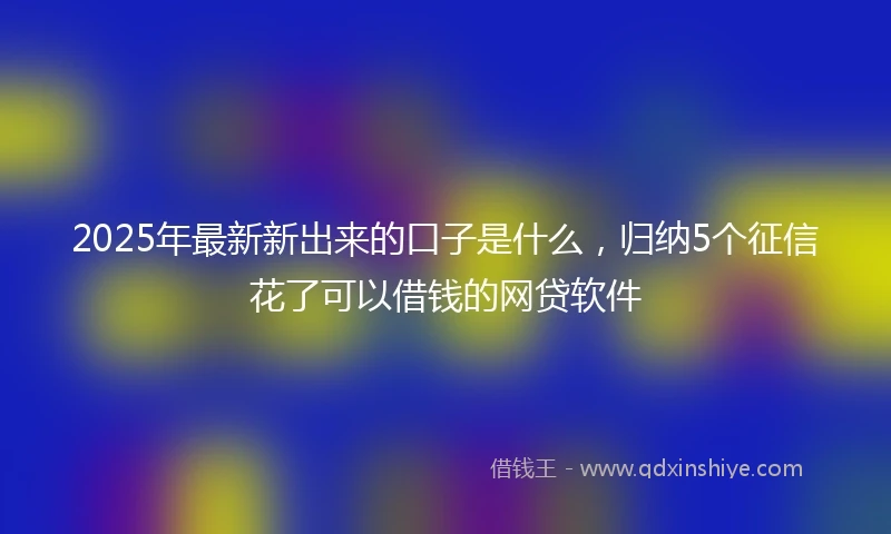2025年最新新出来的口子是什么，归纳5个征信花了可以借钱的网贷软件