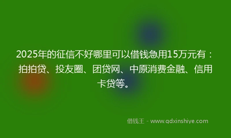 2025年的征信不好哪里可以借钱急用15万元有:拍拍贷、投友圈、团贷网、中原消费金融、信用卡贷等。
