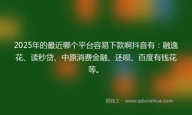 2025年的最近哪个平台容易下款啊抖音有：融逸花、读秒贷、中原消费金融、还呗、百度有钱花等。