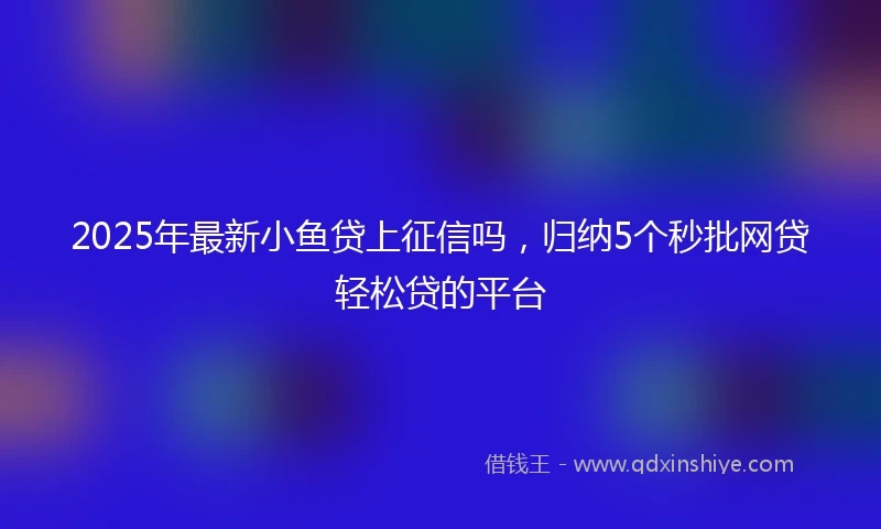 2025年最新小鱼贷上征信吗,归纳5个秒批网贷轻松贷的平台
