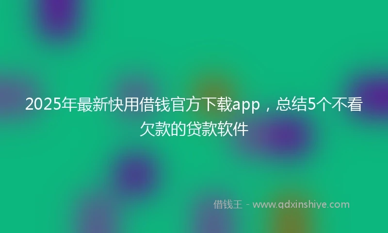 2025年最新快用借钱官方下载app，总结5个不看欠款的贷款软件