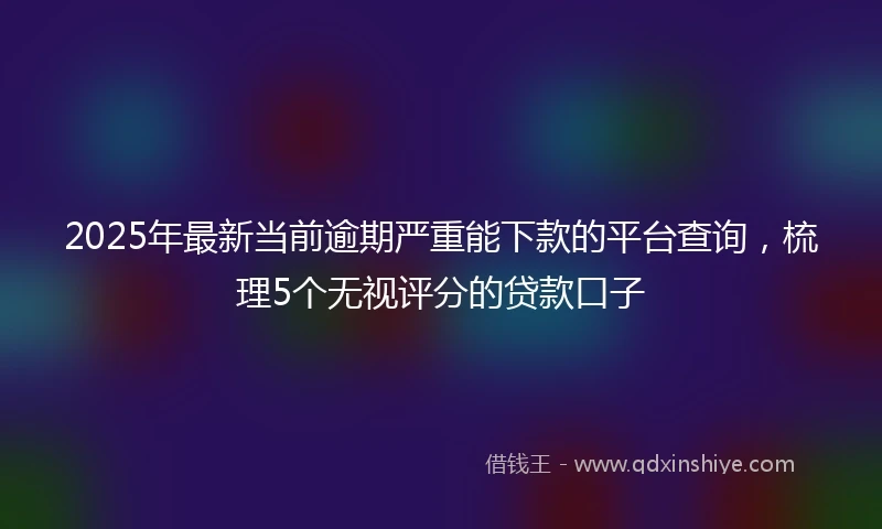 2025年最新当前逾期严重能下款的平台查询，梳理5个无视评分的贷款口子