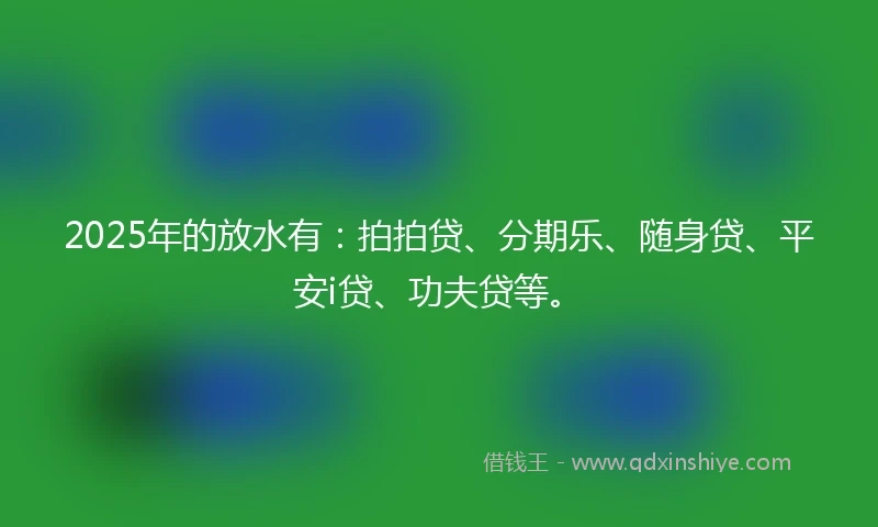 2025年的放水有：拍拍贷、分期乐、随身贷、平安i贷、功夫贷等。