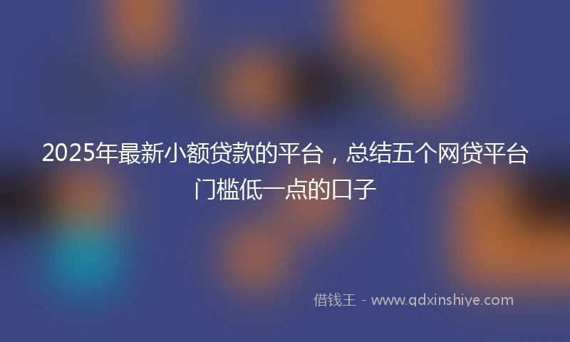2025年最新小额贷款的平台，总结五个网贷平台门槛低一点的口子