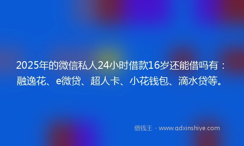 2025年的微信私人24小时借款16岁还能借吗有：融逸花、e微贷、超人卡、小花钱包、滴水贷等。