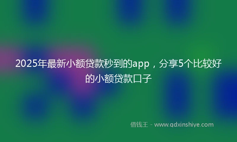 2025年最新小额贷款秒到的app，分享5个比较好的小额贷款口子