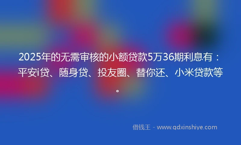 2025年的无需审核的小额贷款5万36期利息有：平安i贷、随身贷、投友圈、替你还、小米贷款等。