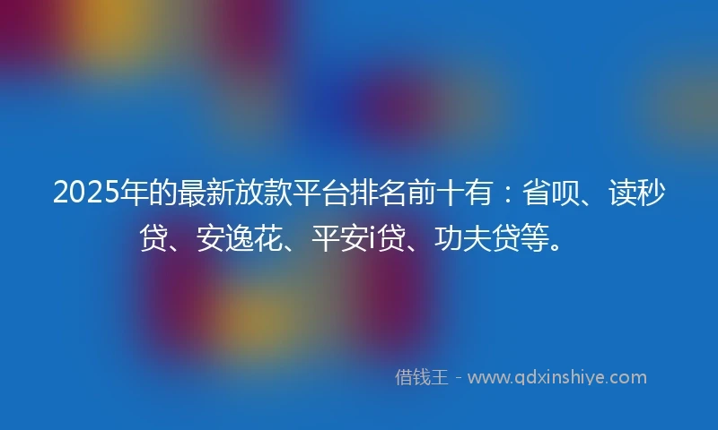 2025年的最新放款平台排名前十有：省呗、读秒贷、安逸花、平安i贷、功夫贷等。