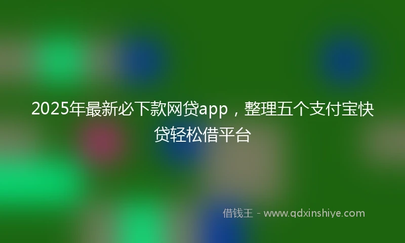 2025年最新必下款网贷app，整理五个支付宝快贷轻松借平台