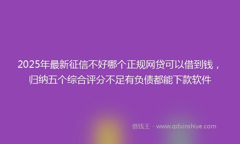 2025年最新征信不好哪个正规网贷可以借到钱，归纳五个综合评分不足有负债都能下款软件