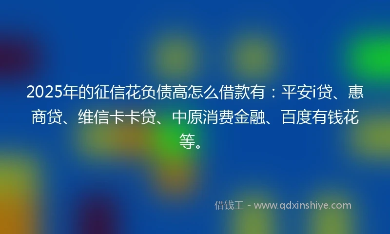 2025年的征信花负债高怎么借款有：平安i贷、惠商贷、维信卡卡贷、中原消费金融、百度有钱花等。