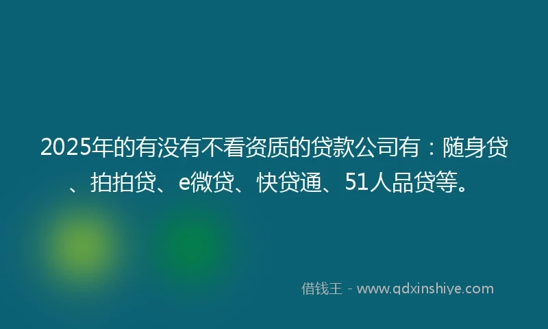 2025年的有没有不看资质的贷款公司有：随身贷、拍拍贷、e微贷、快贷通、51人品贷等。