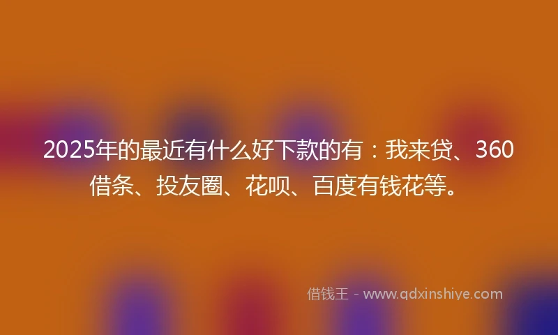 2025年的最近有什么好下款的有：我来贷、360借条、投友圈、花呗、百度有钱花等。