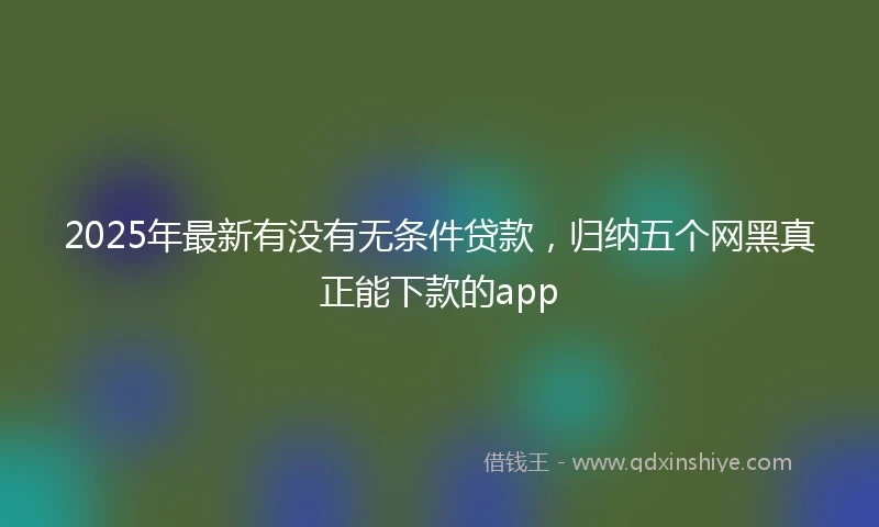 2025年最新有没有无条件贷款，归纳五个网黑真正能下款的app