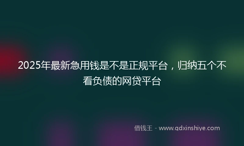 2025年最新急用钱是不是正规平台，归纳五个不看负债的网贷平台