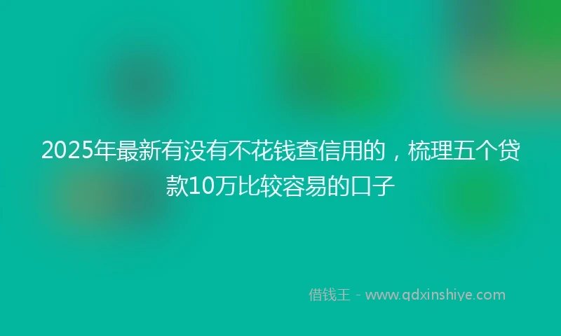 2025年最新有没有不花钱查信用的，梳理五个贷款10万比较容易的口子