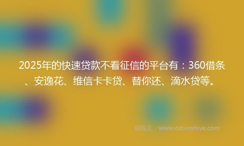 2025年的快速贷款不看征信的平台有：360借条、安逸花、维信卡卡贷、替你还、滴水贷等。