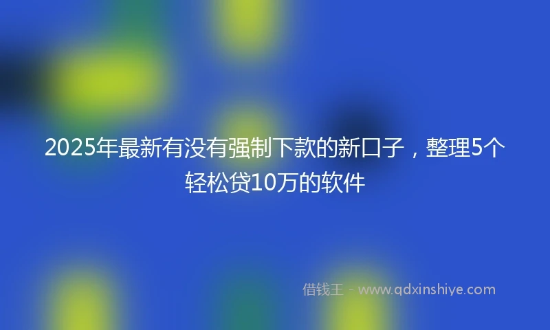 2025年最新有没有强制下款的新口子，整理5个轻松贷10万的软件