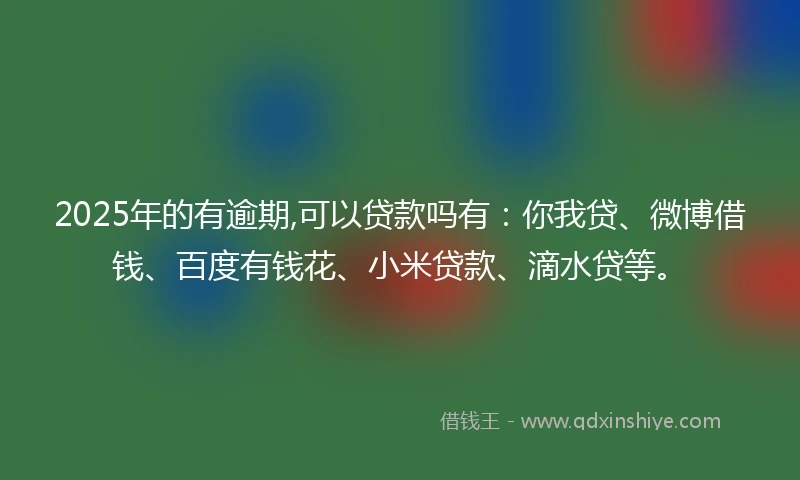 2025年的有逾期,可以贷款吗有：你我贷、微博借钱、百度有钱花、小米贷款、滴水贷等。
