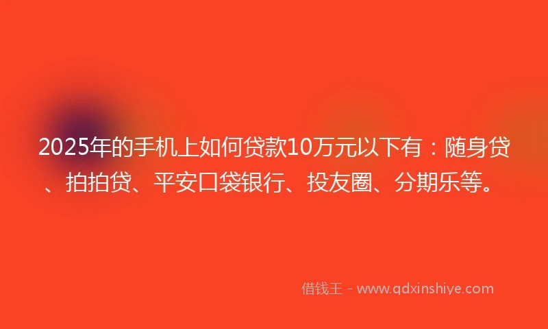 2025年的手机上如何贷款10万元以下有：随身贷、拍拍贷、平安口袋银行、投友圈、分期乐等。