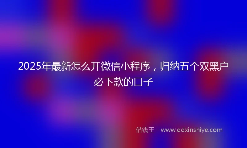 2025年最新怎么开微信小程序，归纳五个双黑户必下款的口子