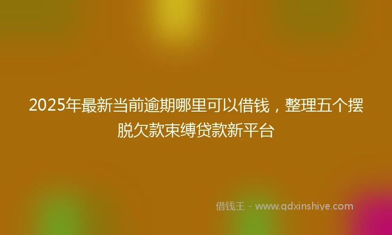 2025年最新当前逾期哪里可以借钱，整理五个摆脱欠款束缚贷款新平台
