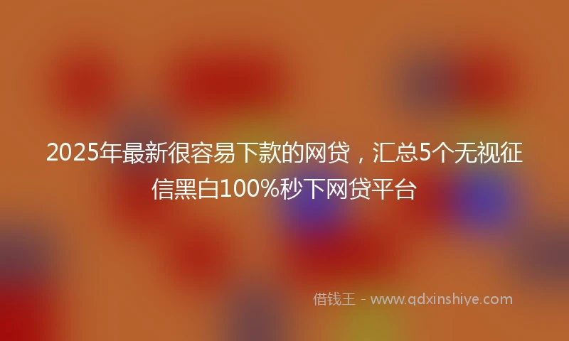 2025年最新很容易下款的网贷，汇总5个无视征信黑白100%秒下网贷平台