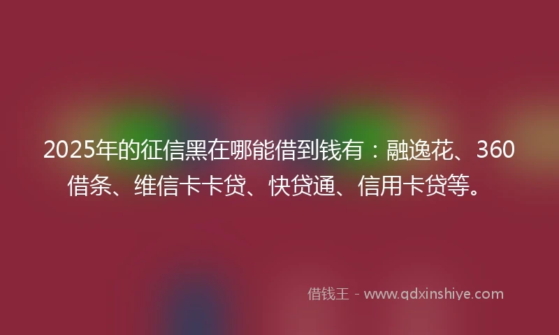 2025年的征信黑在哪能借到钱有：融逸花、360借条、维信卡卡贷、快贷通、信用卡贷等。