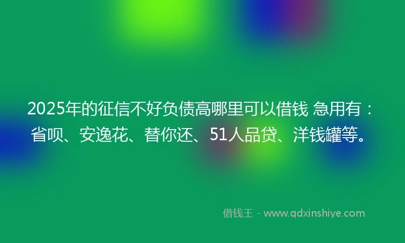 2025年的征信不好负债高哪里可以借钱 急用有：省呗、安逸花、替你还、51人品贷、洋钱罐等。