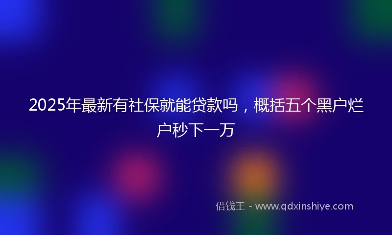 2025年最新有社保就能贷款吗，概括五个黑户烂户秒下一万