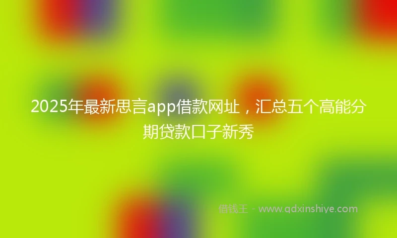 2025年最新思言app借款网址，汇总五个高能分期贷款口子新秀