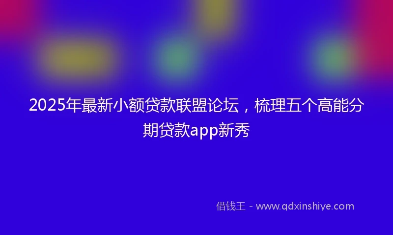2025年最新小额贷款联盟论坛，梳理五个高能分期贷款app新秀