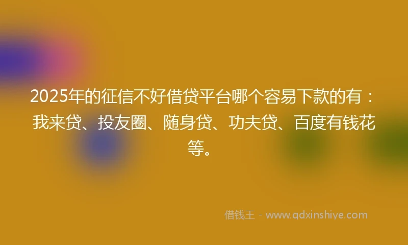 2025年的征信不好借贷平台哪个容易下款的有：我来贷、投友圈、随身贷、功夫贷、百度有钱花等。