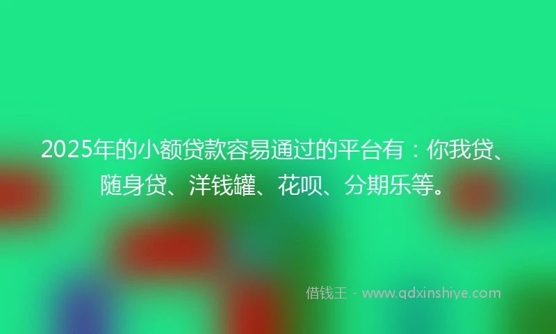 2025年的小额贷款容易通过的平台有：你我贷、随身贷、洋钱罐、花呗、分期乐等。