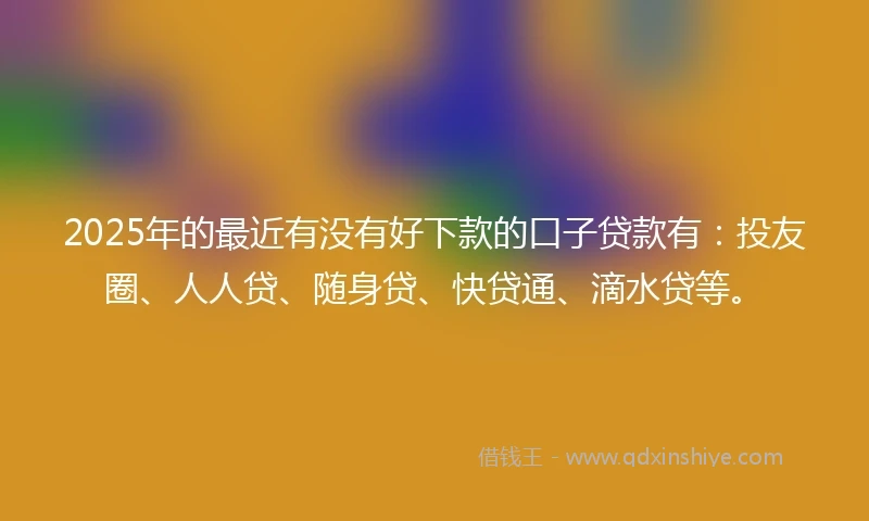 2025年的最近有没有好下款的口子贷款有：投友圈、人人贷、随身贷、快贷通、滴水贷等。